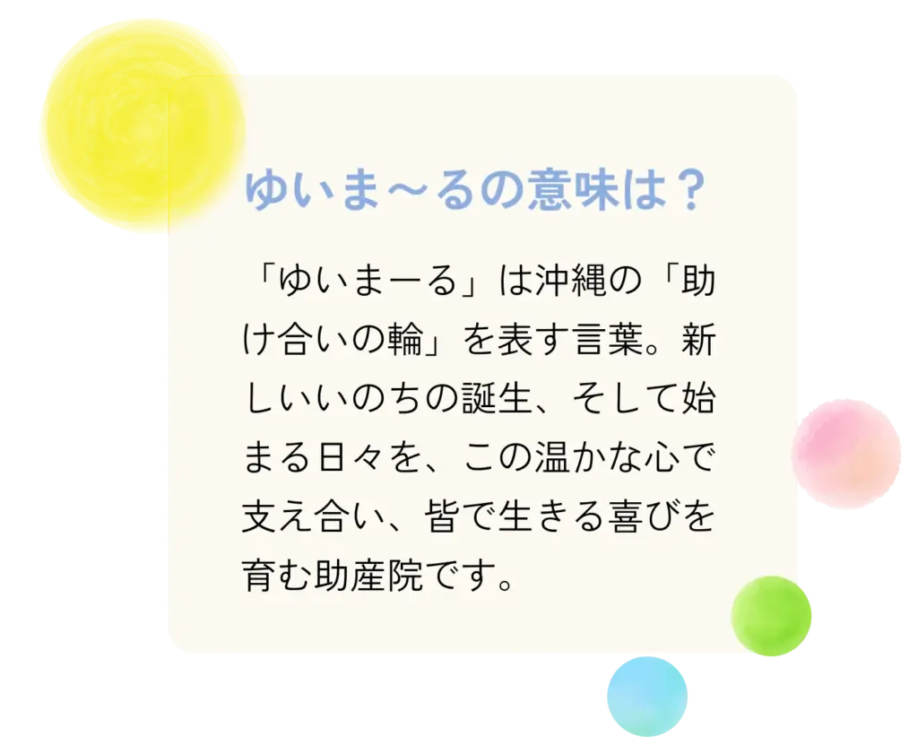 「ゆいまーる」は沖縄の「助け合いの輪」を表す言葉。新しいいのちの誕生、そして始まる日々を、この温かな心で支え合い、皆で生きる喜びを育む助産院です。