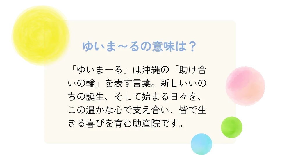 「ゆいまーる」は沖縄の「助け合いの輪」を表す言葉。新しいいのちの誕生、そして始まる日々を、この温かな心で支え合い、皆で生きる喜びを育む助産院です。